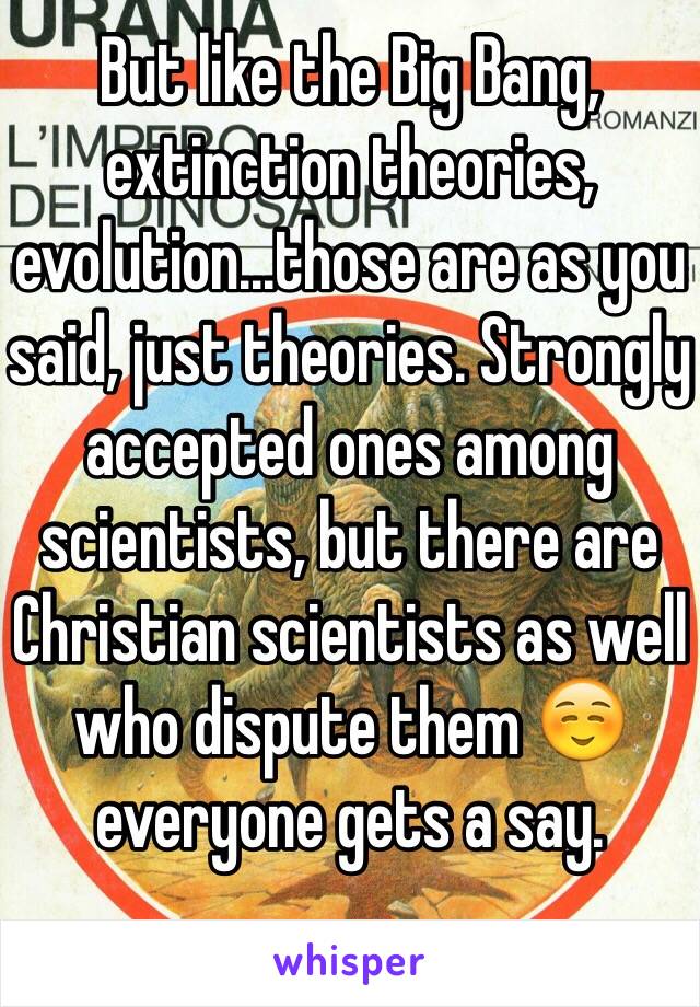 But like the Big Bang, extinction theories, evolution...those are as you said, just theories. Strongly accepted ones among scientists, but there are Christian scientists as well who dispute them ☺️ everyone gets a say. 