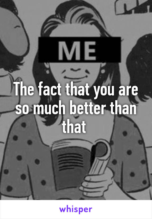 The fact that you are so much better than that 