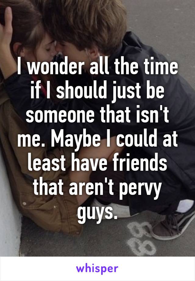 I wonder all the time if I should just be someone that isn't me. Maybe I could at least have friends that aren't pervy guys.