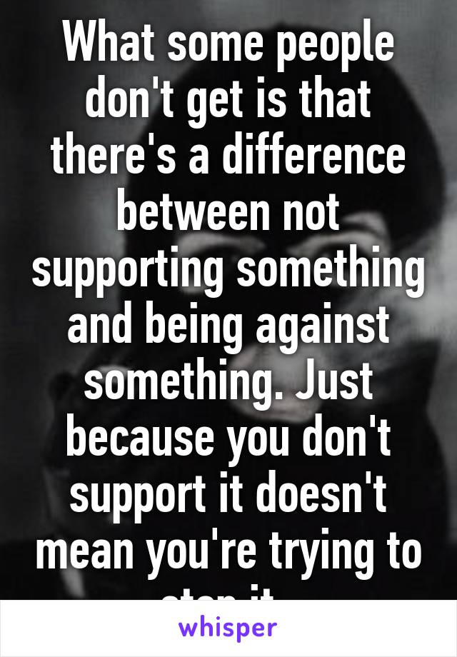 What some people don't get is that there's a difference between not supporting something and being against something. Just because you don't support it doesn't mean you're trying to stop it. 