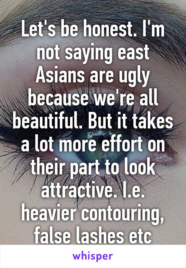 Let's be honest. I'm not saying east Asians are ugly because we're all beautiful. But it takes a lot more effort on their part to look attractive. I.e. heavier contouring, false lashes etc