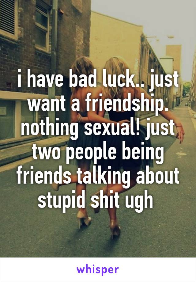 i have bad luck.. just want a friendship. nothing sexual! just two people being friends talking about stupid shit ugh 