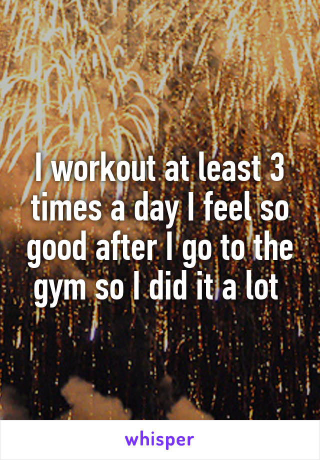 I workout at least 3 times a day I feel so good after I go to the gym so I did it a lot 