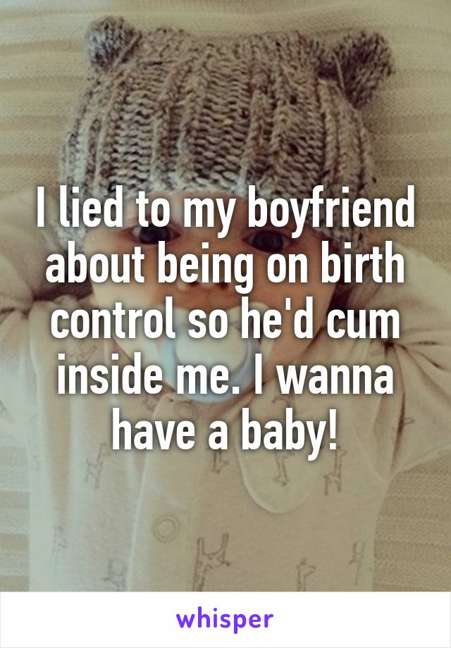 I lied to my boyfriend about being on birth control so he'd cum inside me. I wanna have a baby!