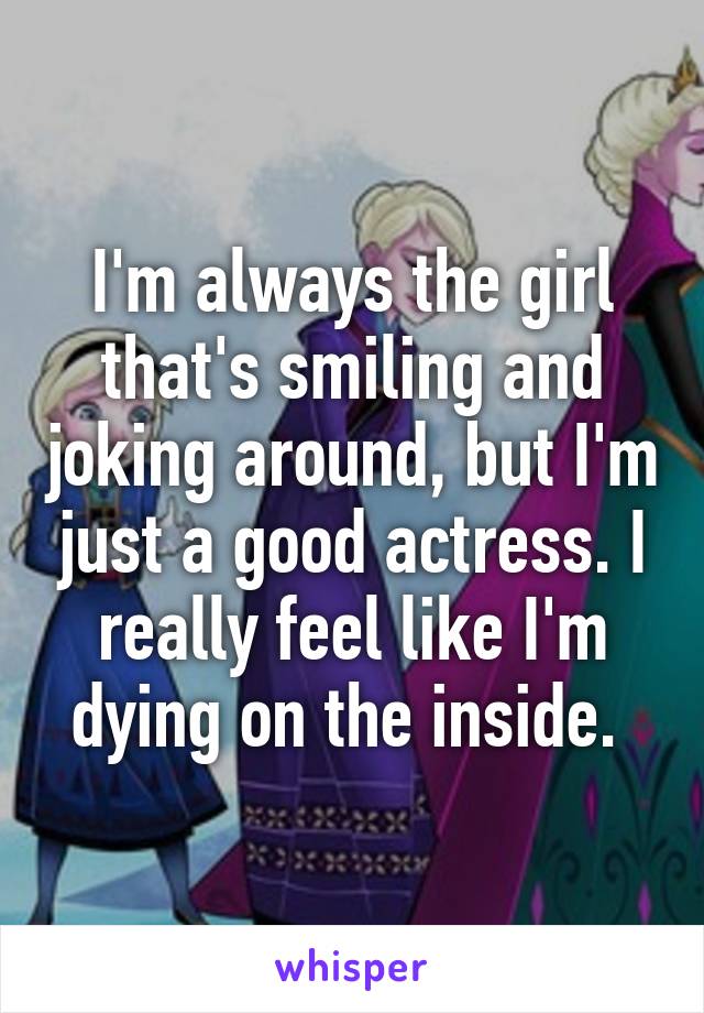 I'm always the girl that's smiling and joking around, but I'm just a good actress. I really feel like I'm dying on the inside. 