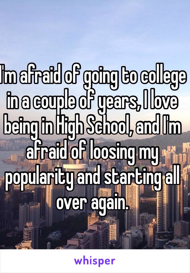 I'm afraid of going to college in a couple of years, I love being in High School, and I'm afraid of loosing my popularity and starting all over again.