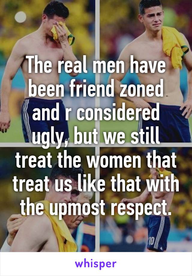 The real men have been friend zoned and r considered ugly, but we still treat the women that treat us like that with the upmost respect.