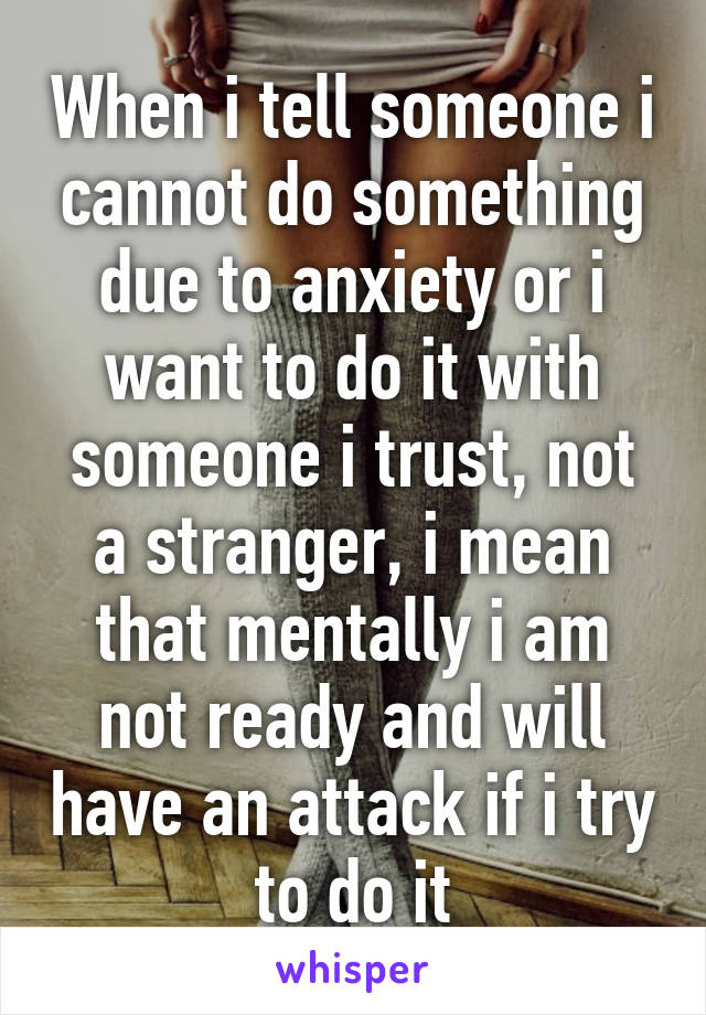 When i tell someone i cannot do something due to anxiety or i want to do it with someone i trust, not a stranger, i mean that mentally i am not ready and will have an attack if i try to do it