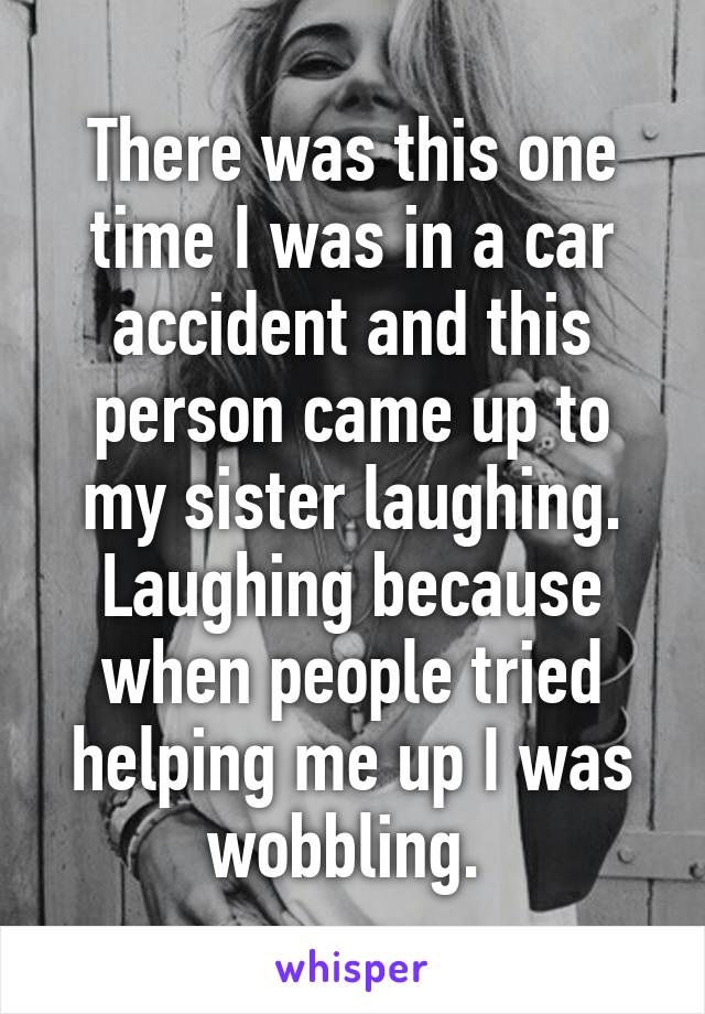 There was this one time I was in a car accident and this person came up to my sister laughing. Laughing because when people tried helping me up I was wobbling. 