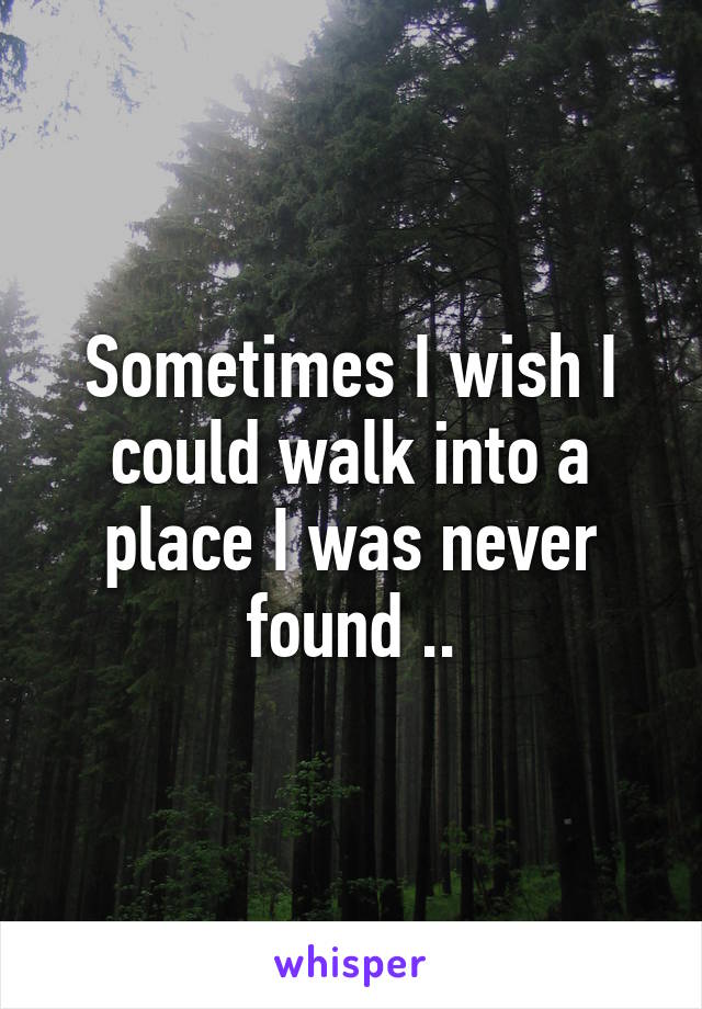 Sometimes I wish I could walk into a place I was never found ..