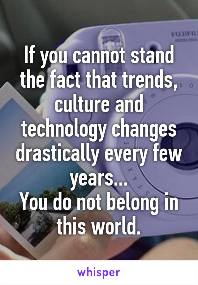 If you cannot stand the fact that trends, culture and technology changes drastically every few years...
You do not belong in this world.