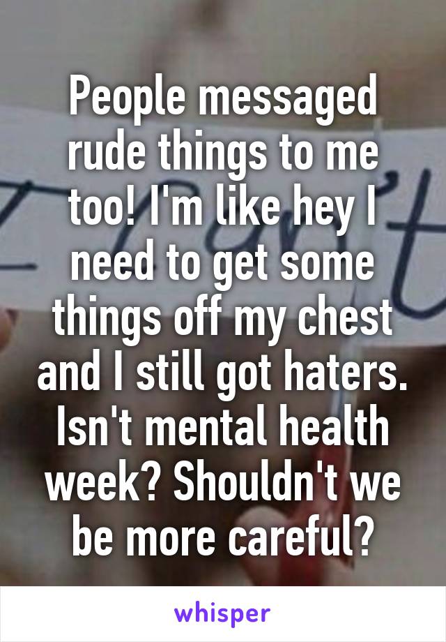 People messaged rude things to me too! I'm like hey I need to get some things off my chest and I still got haters. Isn't mental health week? Shouldn't we be more careful?