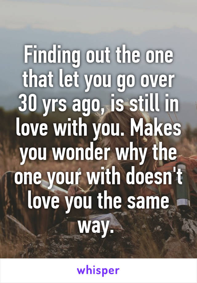 Finding out the one that let you go over 30 yrs ago, is still in love with you. Makes you wonder why the one your with doesn't love you the same way. 