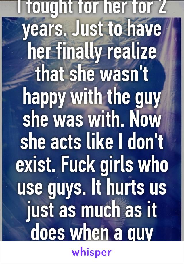 I fought for her for 2 years. Just to have her finally realize that she wasn't happy with the guy she was with. Now she acts like I don't exist. Fuck girls who use guys. It hurts us just as much as it does when a guy uses you!