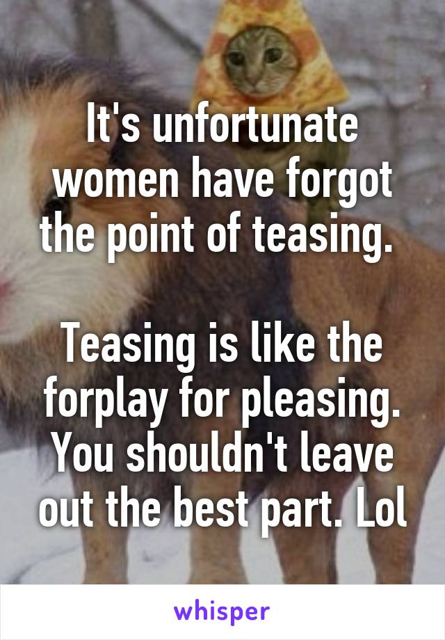 It's unfortunate women have forgot the point of teasing. 

Teasing is like the forplay for pleasing. You shouldn't leave out the best part. Lol