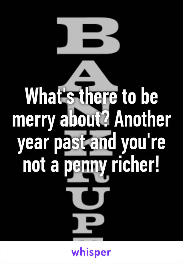 What's there to be merry about? Another year past and you're not a penny richer!