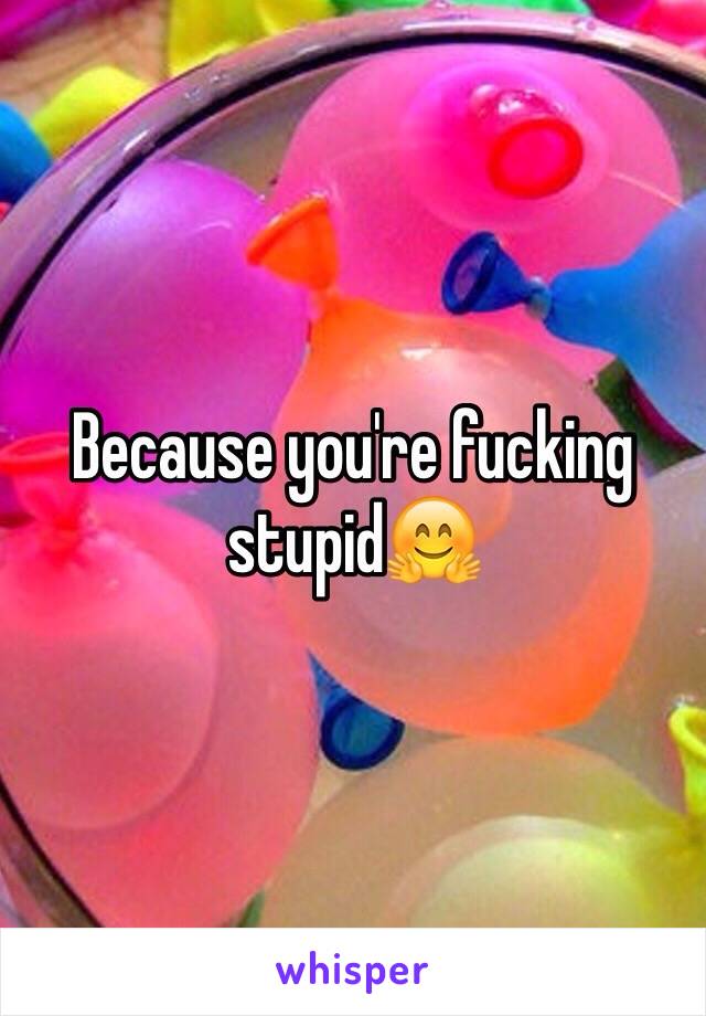 Because you're fucking stupid🤗