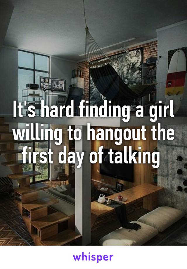 It's hard finding a girl willing to hangout the first day of talking 