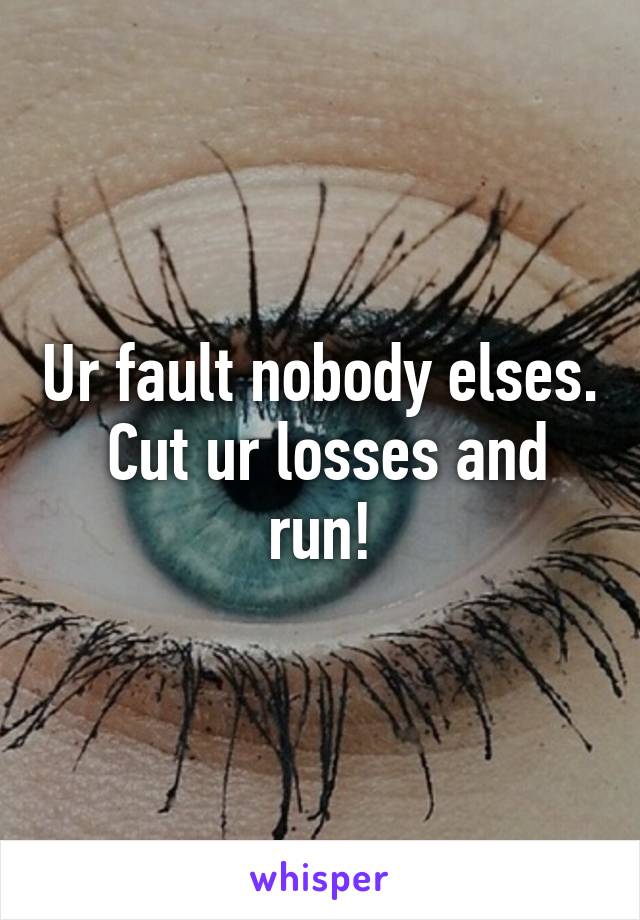 Ur fault nobody elses.  Cut ur losses and run!