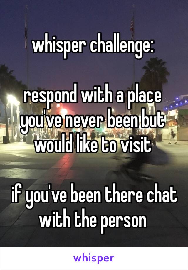 whisper challenge:

respond with a place you've never been but would like to visit

 if you've been there chat with the person