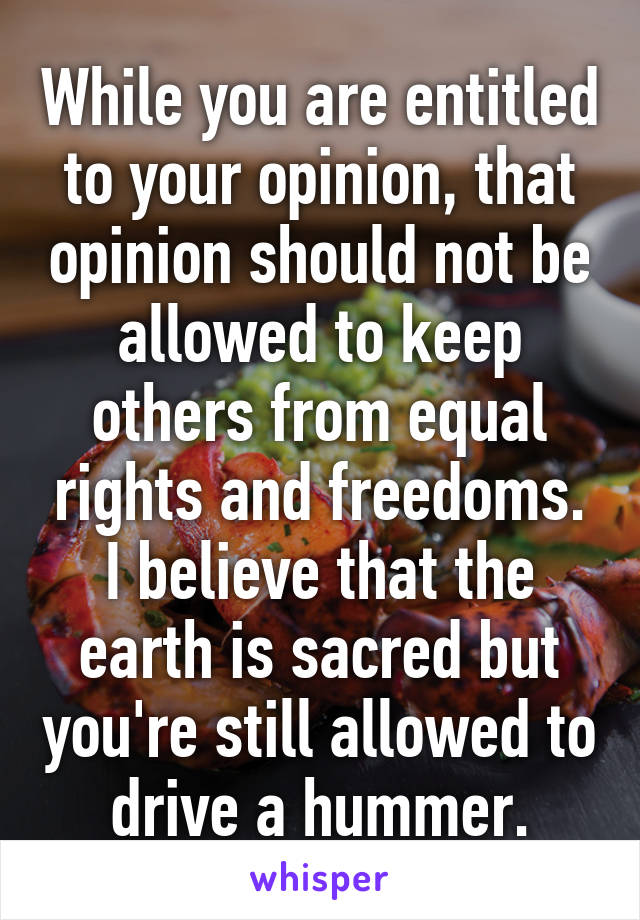 While you are entitled to your opinion, that opinion should not be allowed to keep others from equal rights and freedoms. I believe that the earth is sacred but you're still allowed to drive a hummer.