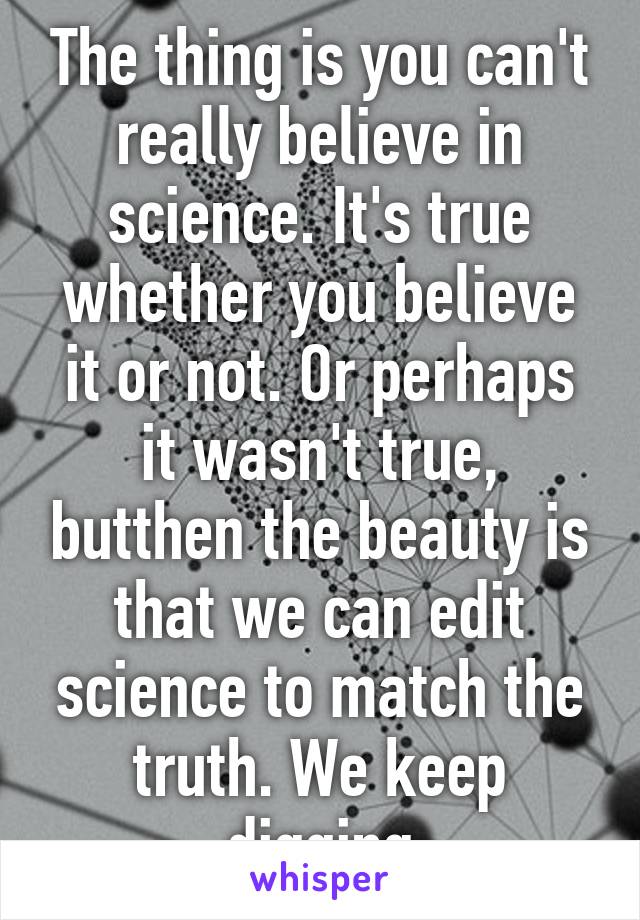 The thing is you can't really believe in science. It's true whether you believe it or not. Or perhaps it wasn't true, butthen the beauty is that we can edit science to match the truth. We keep digging