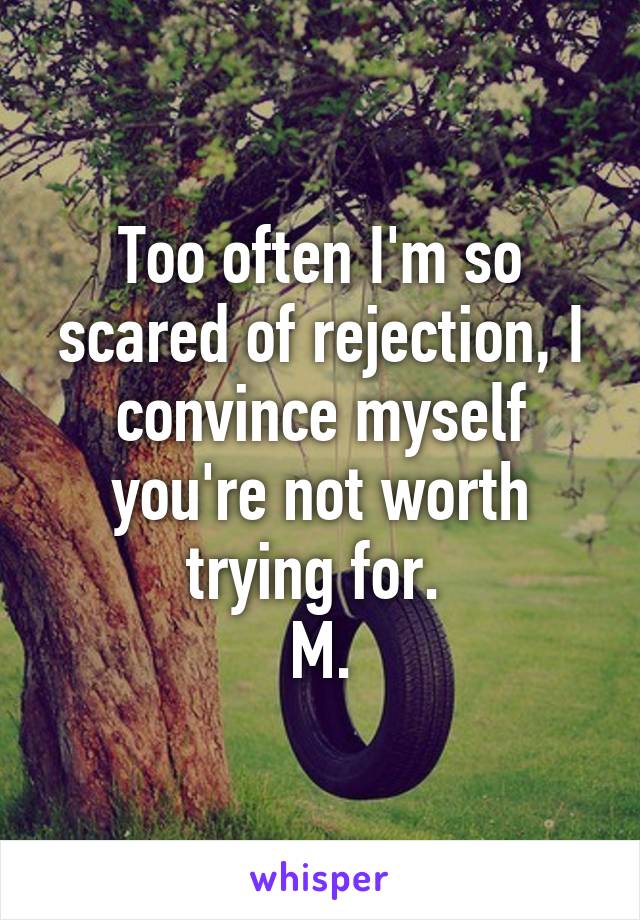 Too often I'm so scared of rejection, I convince myself you're not worth trying for. 
M.