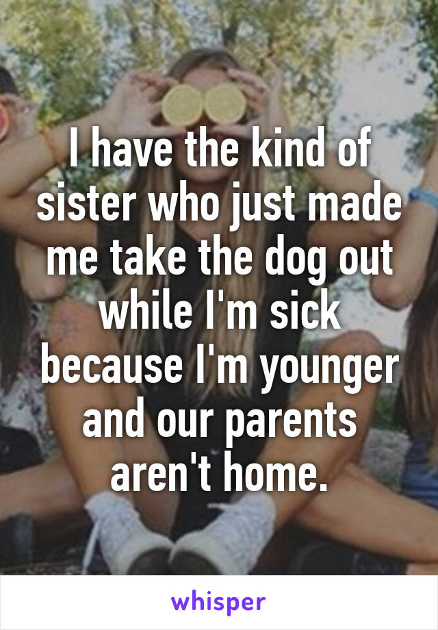 I have the kind of sister who just made me take the dog out while I'm sick because I'm younger and our parents aren't home.