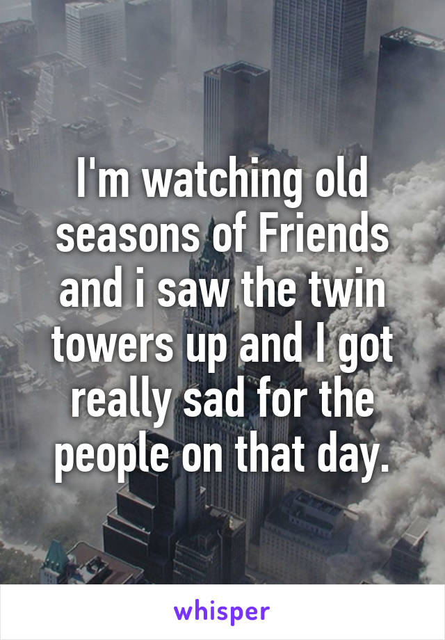 I'm watching old seasons of Friends and i saw the twin towers up and I got really sad for the people on that day.