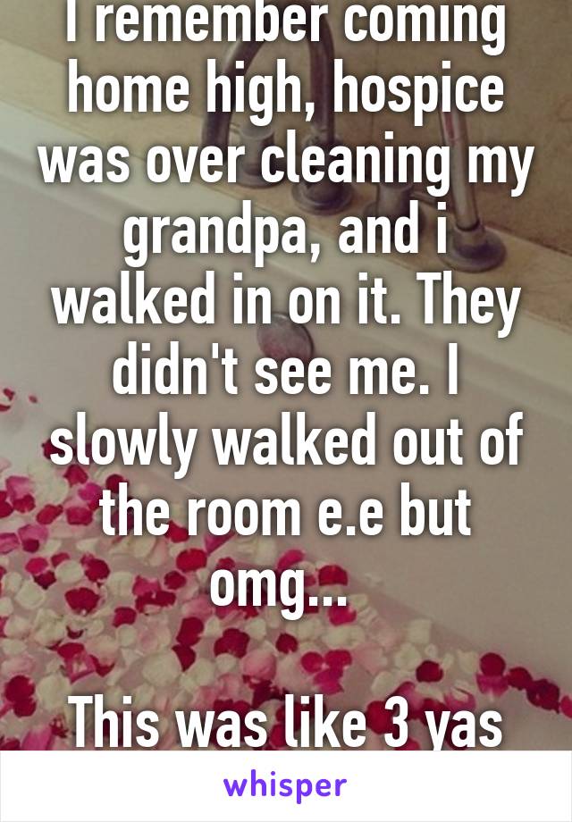 I remember coming home high, hospice was over cleaning my grandpa, and i walked in on it. They didn't see me. I slowly walked out of the room e.e but omg... 

This was like 3 yas ago