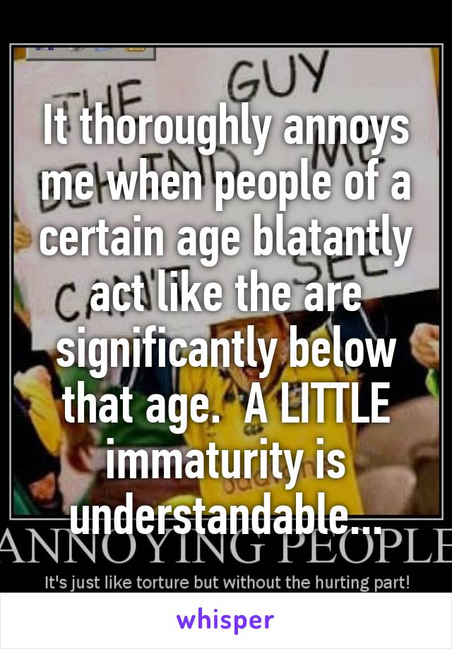 It thoroughly annoys me when people of a certain age blatantly act like the are significantly below that age.  A LITTLE immaturity is understandable...