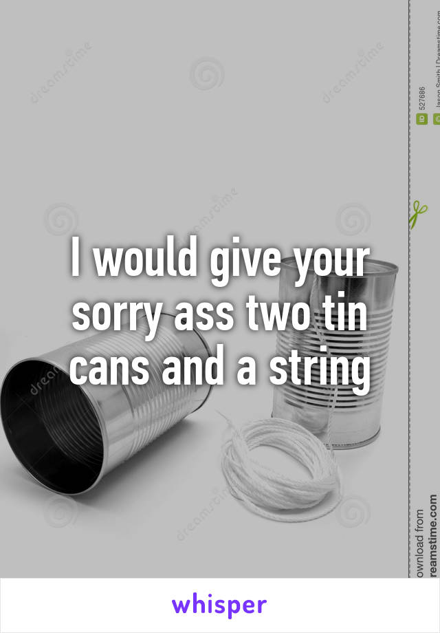 I would give your sorry ass two tin cans and a string