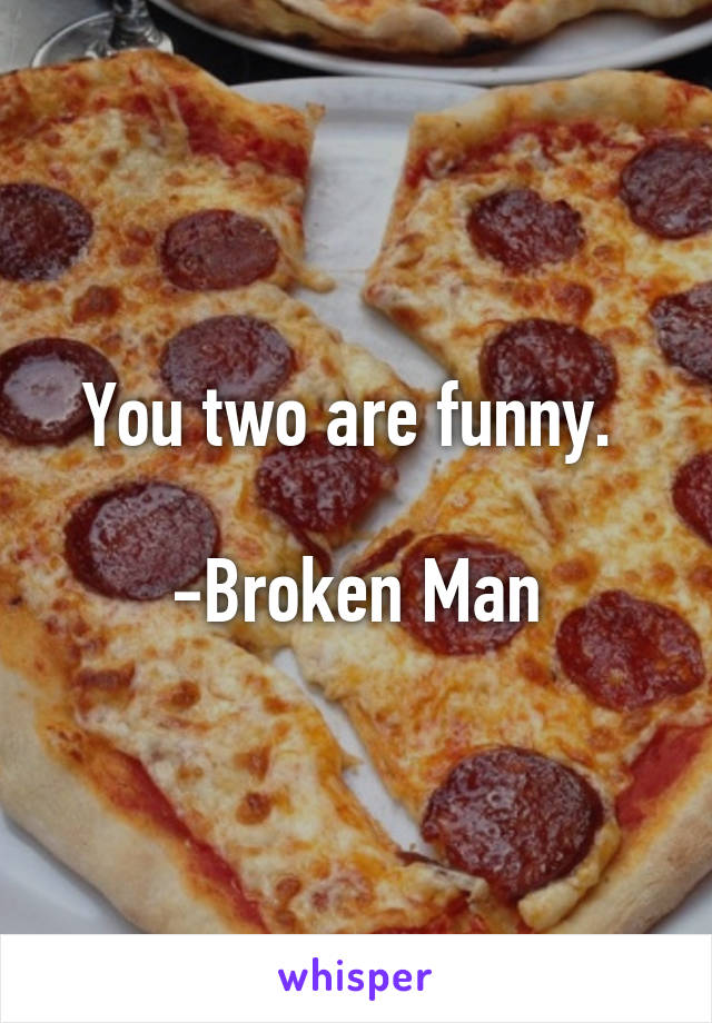 You two are funny. 

-Broken Man