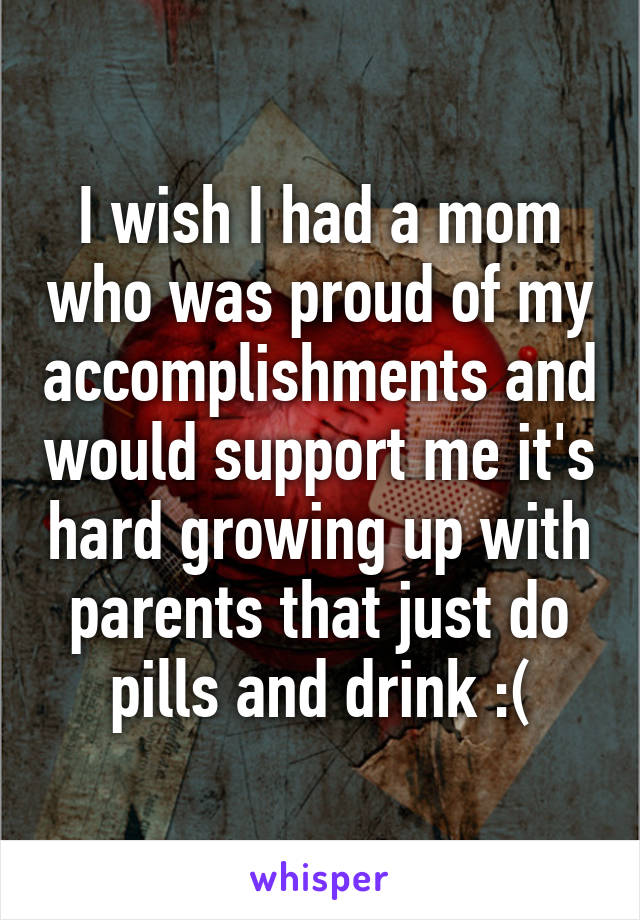 I wish I had a mom who was proud of my accomplishments and would support me it's hard growing up with parents that just do pills and drink :(