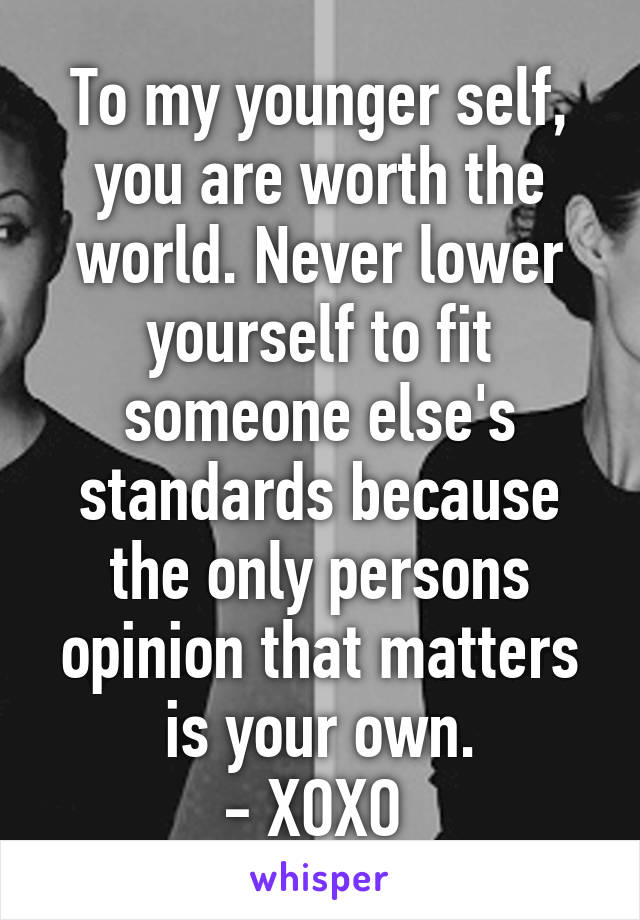 To my younger self, you are worth the world. Never lower yourself to fit someone else's standards because the only persons opinion that matters is your own.
- XOXO 