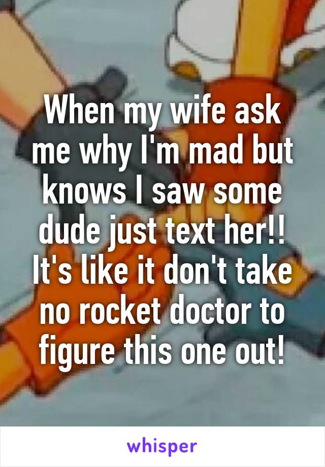 When my wife ask me why I'm mad but knows I saw some dude just text her!! It's like it don't take no rocket doctor to figure this one out!