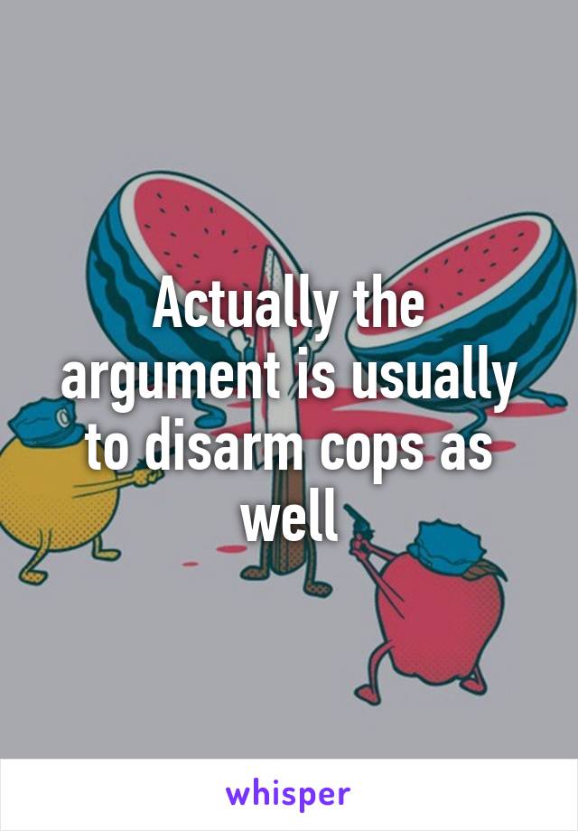 Actually the argument is usually to disarm cops as well