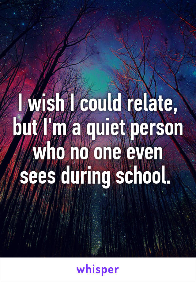 I wish I could relate, but I'm a quiet person who no one even sees during school. 