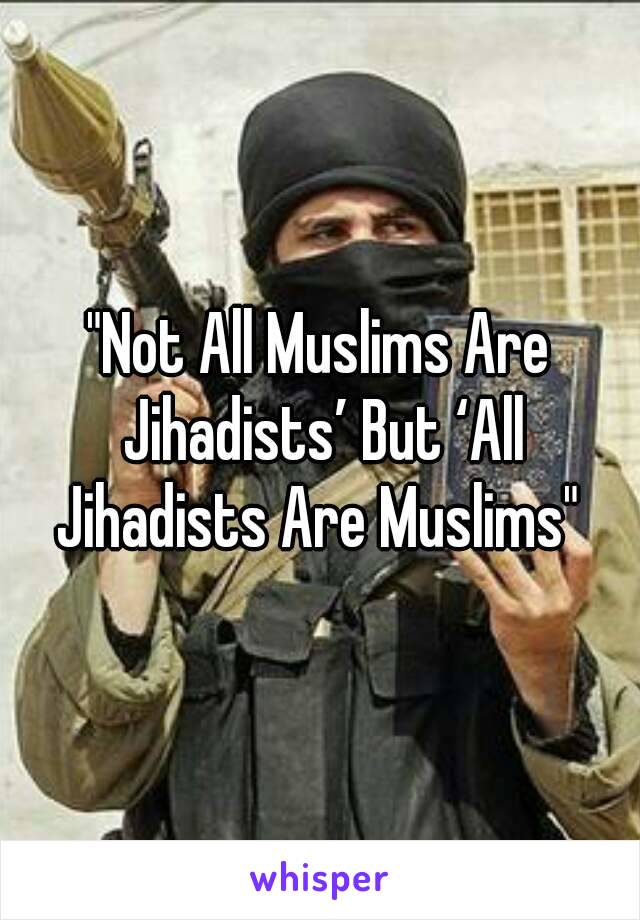 "Not All Muslims Are Jihadists’ But ‘All Jihadists Are Muslims" 
