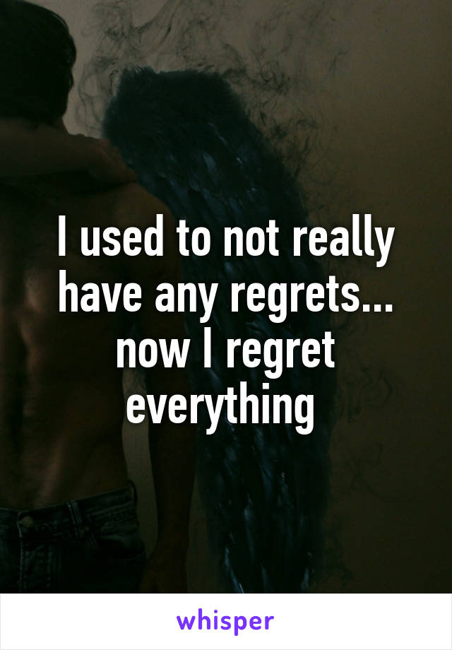 I used to not really have any regrets... now I regret everything 