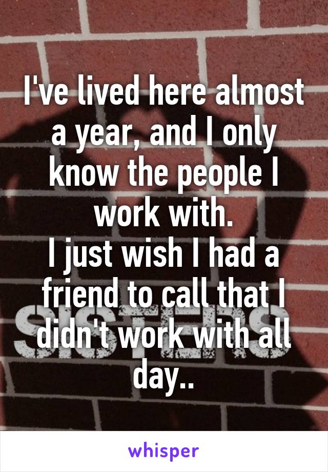 I've lived here almost a year, and I only know the people I work with.
I just wish I had a friend to call that I didn't work with all day..