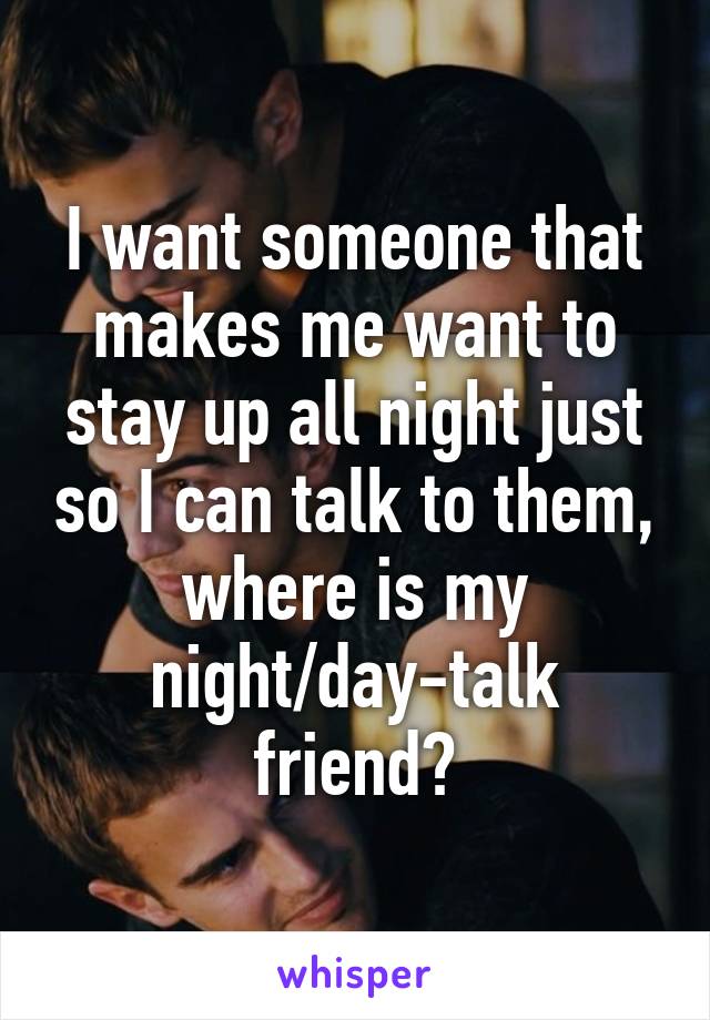 I want someone that makes me want to stay up all night just so I can talk to them, where is my night/day-talk friend?