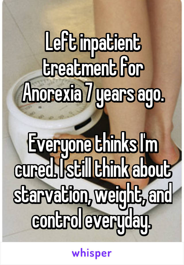 Left inpatient treatment for Anorexia 7 years ago.

Everyone thinks I'm cured. I still think about starvation, weight, and control everyday. 