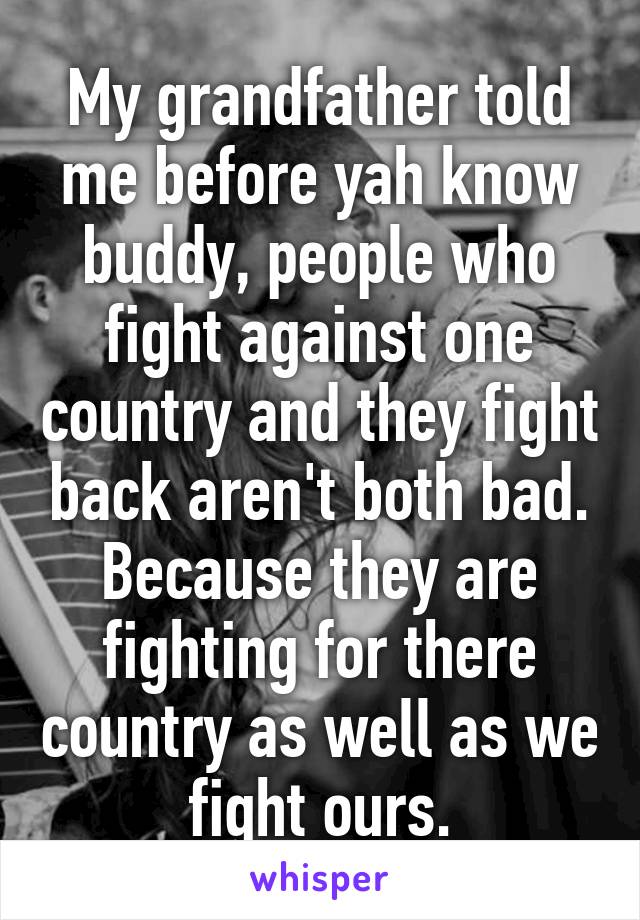 My grandfather told me before yah know buddy, people who fight against one country and they fight back aren't both bad. Because they are fighting for there country as well as we fight ours.