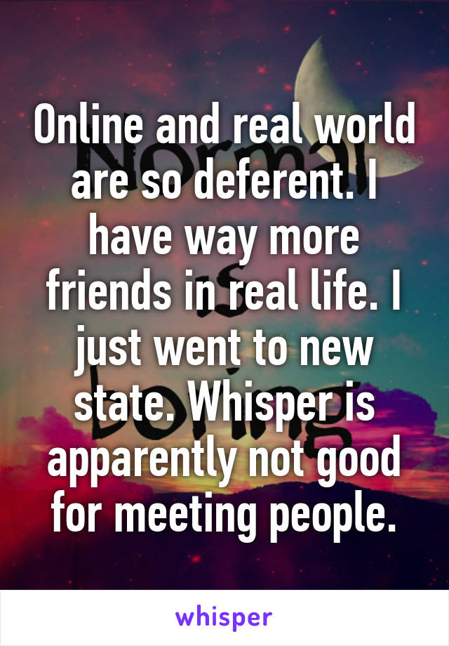 Online and real world are so deferent. I have way more friends in real life. I just went to new state. Whisper is apparently not good for meeting people.