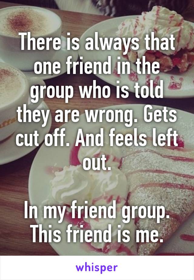 There is always that one friend in the group who is told they are wrong. Gets cut off. And feels left out.

In my friend group. This friend is me.