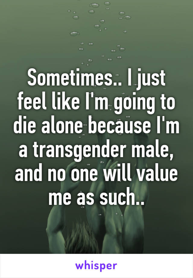 Sometimes.. I just feel like I'm going to die alone because I'm a transgender male, and no one will value me as such..