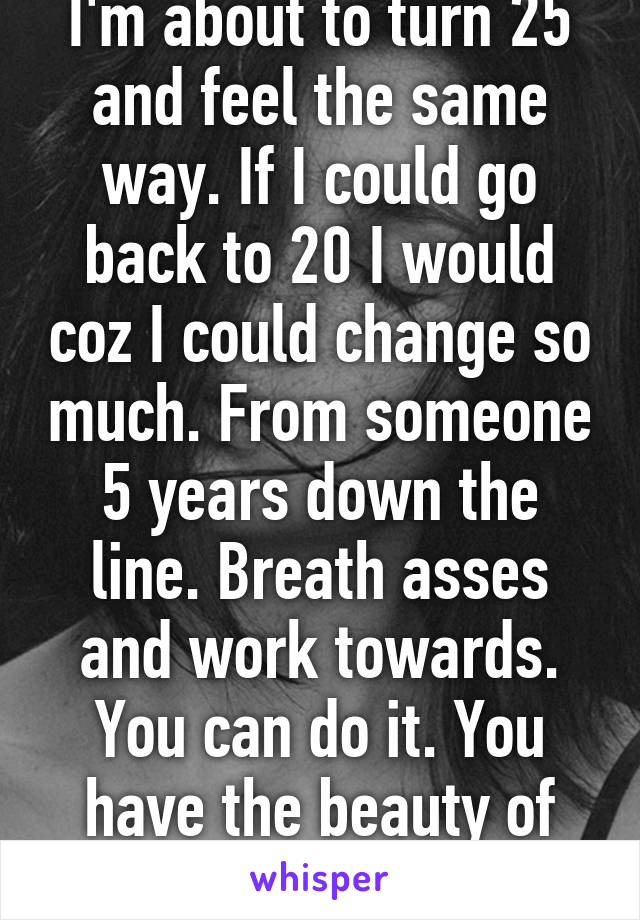 I'm about to turn 25 and feel the same way. If I could go back to 20 I would coz I could change so much. From someone 5 years down the line. Breath asses and work towards. You can do it. You have the beauty of time still xx