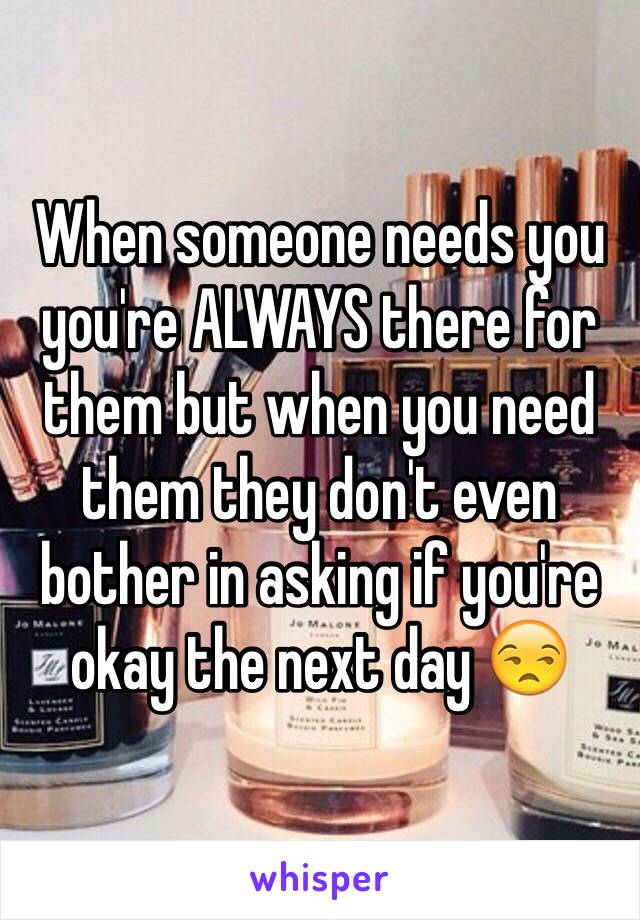 When someone needs you you're ALWAYS there for them but when you need them they don't even bother in asking if you're okay the next day 😒