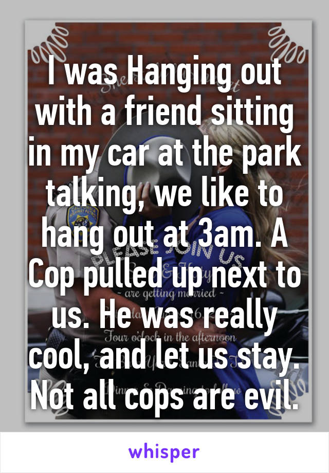 I was Hanging out with a friend sitting in my car at the park talking, we like to hang out at 3am. A Cop pulled up next to us. He was really cool, and let us stay. Not all cops are evil.